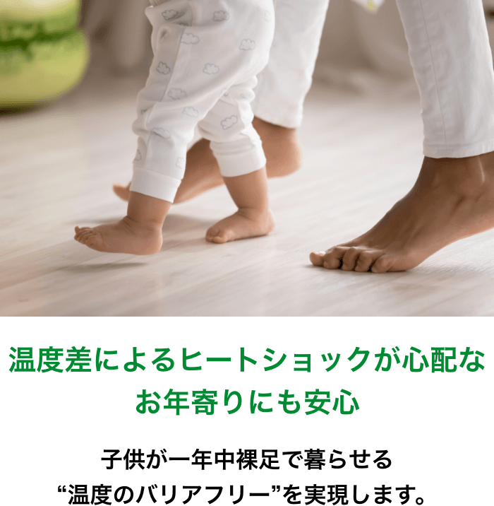 温度差によるヒートショックが心配なお年寄りにも安心 | 子供が一年中裸足で暮らせる“温度のバリアフリー”を実現します。